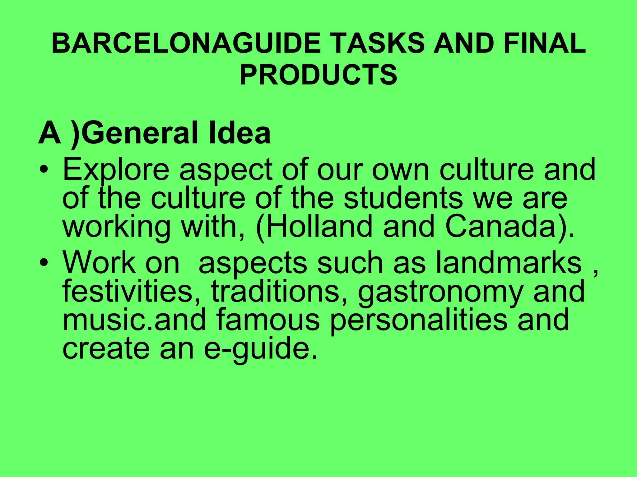 BARCELONAGUIDE TASKS AND FINAL PRODUCTS A )General Idea Explore aspect of our own culture and of the culture of the students we are working with, (Holland and Canada).  Work on  aspects such as landmarks , festivities, traditions, gastronomy and music.and famous personalities and create an e-guide. 