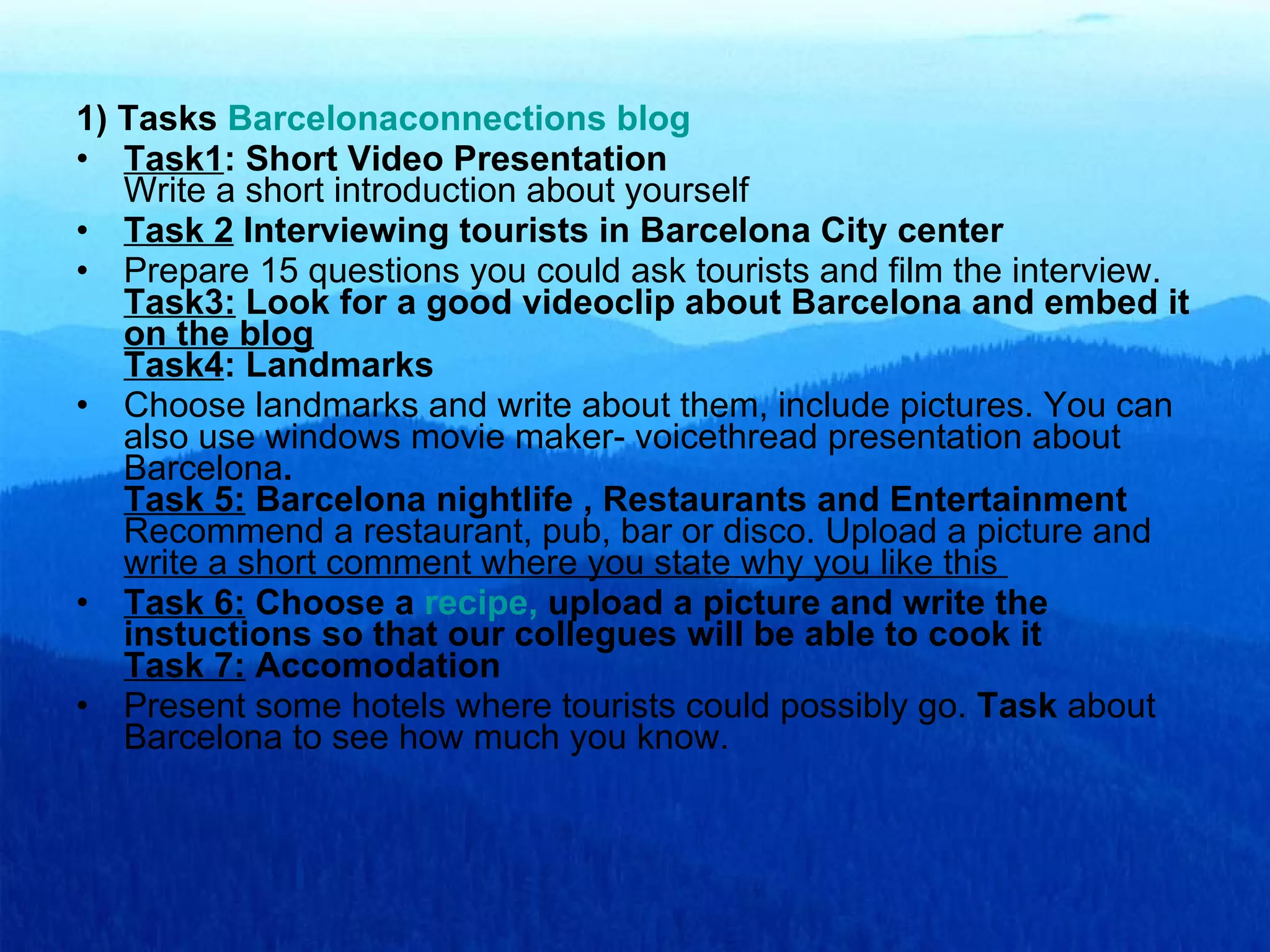 1) Tasks  Barcelonaconnections   blog Task1 : Short Video Presentation Write a short introduction about yourself Task 2  Interviewing tourists in Barcelona City center Prepare 15 questions you could ask tourists and film the interview.  Task3:  Look for a good videoclip about Barcelona and embed it  on the blog Task4 : Landmarks Choose landmarks and write about them, include pictures. You can also use windows movie maker- voicethread presentation about Barcelona . Task 5:  Barcelona nightlife , Restaurants and Entertainment Recommend a restaurant, pub, bar or disco. Upload a picture and  write a short comment where you state why you like this  Task 6:  Choose a  recipe ,  upload a picture and write the instuctions so that our collegues will be able to cook it Task 7:  Accomodation Present some hotels where tourists could possibly go.  Task  about Barcelona to see how much you know. 