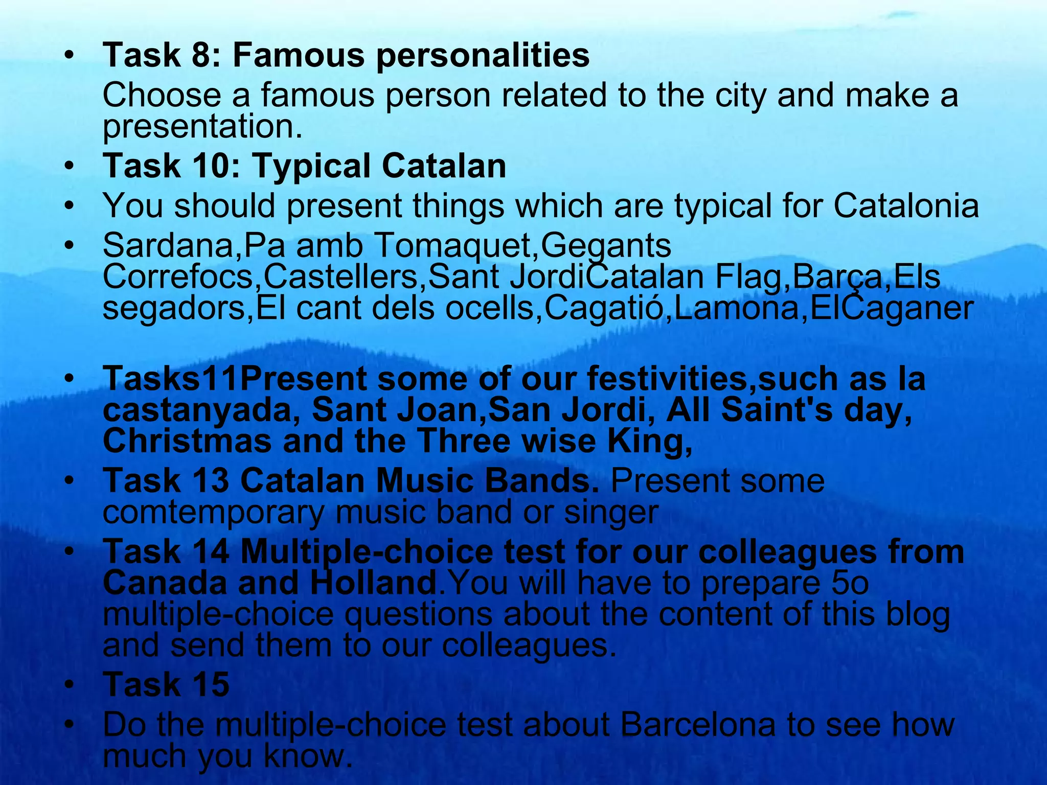 Task 8: Famous personalities Choose a famous person related to the city and make a presentation. Task 10: Typical Catalan You should present things which are typical for Catalonia Sardana,Pa amb Tomaquet,Gegants Correfocs,Castellers,Sant JordiCatalan Flag,Barça,Els segadors,El cant dels ocells,Cagatió,Lamona,ElCaganer Tasks11Present some of our festivities,such as la castanyada, Sant Joan,San Jordi, All Saint's day, Christmas and the Three wise King, Task 13 Catalan Music Bands.  Present some comtemporary music band or singer Task 14   Multiple-choice test for our colleagues from Canada and Holland .You will have to prepare 5o multiple-choice questions about the content of this blog and send them to our colleagues. Task 15 Do the multiple-choice test about Barcelona to see how much you know. 