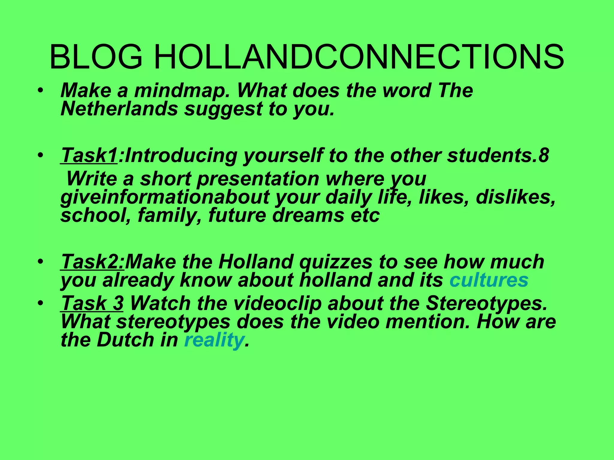BLOG HOLLANDCONNECTIONS Make a mindmap. What does the word The Netherlands suggest to you. Task1 :Introducing yourself to the other students. Write a short presentation where you giveinformationabout your daily life, likes, dislikes, school, family, future dreams etc Task2: Make the Holland quizzes to see how much you already know about holland and its  cultures Task 3  Watch the videoclip about the Stereotypes. What stereotypes does the video mention. How are the Dutch in  reality . 