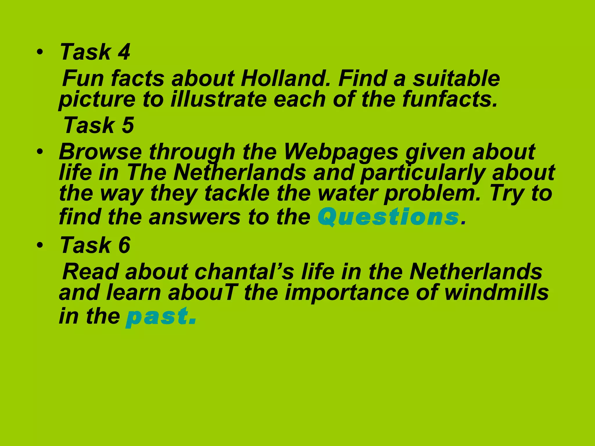 Task 4  Fun facts about Holland. Find a suitable picture to illustrate each of the funfacts. Task 5 Browse through the Webpages given about life in The Netherlands and particularly about the way they tackle the water problem. Try to find the answers to the  Questions . Task 6  Read about chantal’s life in the Netherlands and learn abouT the importance of windmills in the  past.   