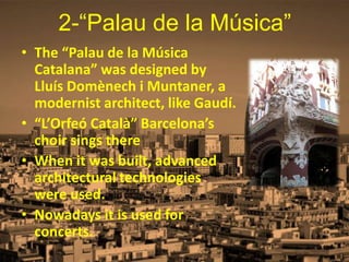 2-“Palau de la Música”
• The “Palau de la Música
Catalana” was designed by
Lluís Domènech i Muntaner, a
modernist architect, like Gaudí.
• “L’Orfeó Català” Barcelona’s
choir sings there
• When it was built, advanced
architectural technologies
were used.
• Nowadays it is used for
concerts.
 