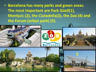 • Barcelona has many parks and green areas.
The most important are Park Güell(1),
Montjuic (2), the Ciutadella(3), the Zoo (4) and
the Forum (urban park) (5).
1
4
2
53
 