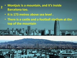 • Montjuic is a mountain, and it’s inside
Barcelona too.
• It is 173 metres above sea level .
• There is a castle and a football stadium at the
top of the mountain
2
 