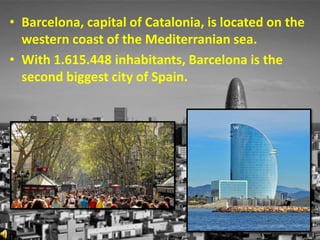 • Barcelona, capital of Catalonia, is located on the
western coast of the Mediterranian sea.
• With 1.615.448 inhabitants, Barcelona is the
second biggest city of Spain.
 
