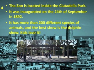 • The Zoo is located inside the Ciutadella Park.
• It was inaugurated on the 24th of September
in 1892.
• It has more than 200 different species of
animals, and the best show is the dolphin
show. Kids love it!
4
 