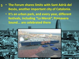 • The Forum shares limits with Sant Adrià del
Besòs, another important city of Catalonia.
• It’s an urban park, and every year, different
festivals, including “La Mercè”, Primavera
Sound... are celebrated there
5
 
