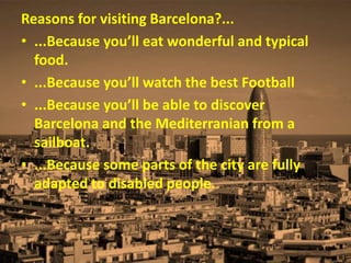 Reasons for visiting Barcelona?...
• ...Because you’ll eat wonderful and typical
food.
• ...Because you’ll watch the best Football
• ...Because you’ll be able to discover
Barcelona and the Mediterranian from a
sailboat.
• ...Because some parts of the city are fully
adapted to disabled people.
 