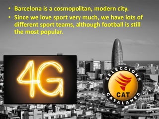 • Barcelona is a cosmopolitan, modern city.
• Since we love sport very much, we have lots of
different sport teams, although football is still
the most popular.
 
