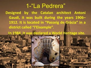 1-“La Pedrera”
Designed by the Catalan architect Antoni
Gaudí, it was built during the years 1906–
1912. It is located in “Passeig de Gràcia” in a
district called “l’Eixample”.
In 1984, it was declared a World Heritage site.
 