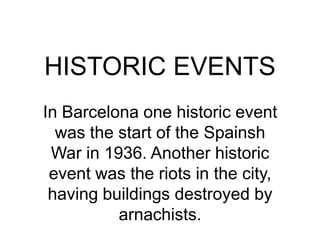 HISTORIC EVENTS In Barcelona one historic event was the start of the Spainsh War in 1936. Another historic event was the riots in the city, having buildings destroyed by arnachists. 