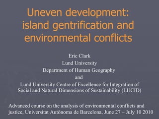 Uneven development: island gentrification and environmental conflicts Eric Clark Lund University Department of Human Geography  and  Lund University Centre of Excellence for Integration of Social and Natural Dimensions of Sustainability (LUCID) Advanced course on the analysis of environmental conflicts and justice, Universitat Autònoma de Barcelona, June 27 – July 10 2010  