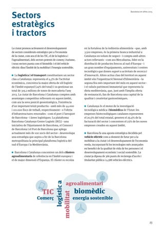Barcelona en xifres 2015
23
Sectors
estratègics
i tractors
La ciutat promou activament el desenvolupament
de sectors considerats estratègics per a l’economia
de la ciutat, com ara el de les TIC, el de la logística i
l’agroalimentari, dels sectors potents de comerç i turisme,
i nous sectors punta com el biomèdic i el del vehicle
elèctric dins l’àmbit de la mobilitat i l’energia sostenible.
La logística i el transport constitueixen un sector
clau a Catalunya: representa el 4,3% de l’activitat
econòmica, concentra la major oferta de sòl logístic
de l’àmbit espanyol (24% del total) i va gestionar un
total de 319,2 milions de tones de mercaderia l’any
2013. La ciutat de Barcelona i Catalunya compten amb
avantatges competitius rellevants en aquest àmbit,
com ara la seva posició geoestratègica, l’existència
d’un important teixit productiu –amb més de 44.000
i 101.000 llocs de treball, respectivament– o l’oferta
d’infraestructures renovades –com el port i l’aeroport
de Barcelona– i àrees logístiques. La plataforma
Barcelona-Catalunya Centre Logístic (BCL) –una
iniciativa de l’Ajuntament de Barcelona, el Consorci
de Barcelona i el Port de Barcelona que aplega
actualment més de 100 socis del sector– desenvolupa
una estratègia que aspira a fer de la Barcelona
metropolitana la principal plataforma logística del
sud d’Europa i la Mediterrània.
Barcelona i Catalunya concentren un dels clústers
agroalimentaris de referència en l’àmbit europeu i
el de major dimensió d’Espanya. El clúster es recolza
en la fortalesa de la indústria alimentària –que, amb
3.500 empreses, és la primera branca industrial a
Catalunya en volum de negoci– i compta amb altres
actors rellevants –com ara Mercabarna, líder en la
distribució de productes frescos al sud d’Europa– i
un gran nombre d’equipaments, universitats i centres
tecnològics que donen suport a activitats de recerca i
d’innovació. Altres actius clau del territori en aquest
àmbit són l’organització biennal d’Alimentària –la
segona fira més important del món en aquest sector–
i el valuós patrimoni immaterial que representa la
dieta mediterrània, que, junt amb l’àmplia oferta
de restauració, fan de Barcelona una capital de la
qualitat i creativitat gastronòmiques.
Catalunya és el motor de la investigació
tecnològica mèdica i biomèdica de l’Estat: les
empreses biotecnològiques catalanes representen
el 20,5% del total estatal, generen el 29,4% de la
facturació del sector i concentren el 23% de les noves
empreses creades en aquest àmbit.
Barcelona fa una aposta estratègica decidida pel
vehicle elèctric com a element de futur per a la
mobilitat a la ciutat i el desenvolupament de l’economia
verda, incorporant-hi les tecnologies més avançades
en benefici de la qualitat de vida de les persones i el
desenvolupament econòmic i social sostenible. La
ciutat ja diposa de 366 punts de recàrrega d’accés i
titularitat pública i 4.588 vehicles elèctrics.
TIC
logística
agroalimentari
biomèdic
mobilitat
energia sostenibleComerç
 