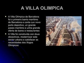 A VILLA OLIMPICA A Villa Olímpica de Barcelona foi o primeiro barrio marítimo de Barcelona e conta cun novo porto deportivo, un grande paseo marítimo e unha grande oferta de bares e restaurantes A Villa foi construída con dous obxectivos, modernizar este sector urbano e satisfacer as necesidades dos Xogos Olímpicos 