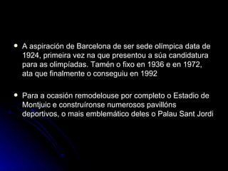 A aspiración de Barcelona de ser sede olímpica data de 1924, primeira vez na que presentou a súa candidatura para as olimpíadas. Tamén o fixo en 1936 e en 1972, ata que finalmente o conseguiu en 1992 Para a ocasión remodelouse por completo o Estadio de Montjuic e construíronse numerosos pavillóns deportivos, o mais emblemático deles o Palau Sant Jordi 