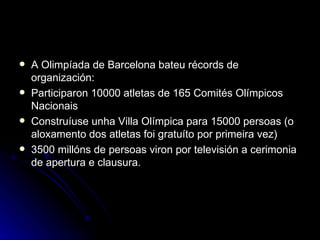 A Olimpíada de Barcelona bateu récords de organización: Participaron 10000 atletas de 165 Comités Olímpicos Nacionais Construíuse unha Villa Olímpica para 15000 persoas (o aloxamento dos atletas foi gratuíto por primeira vez) 3500 millóns de persoas viron por televisión a cerimonia de apertura e clausura. 
