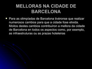 MELLORAS NA CIDADE DE BARCELONA Para as olimpíadas de Barcelona tivéronse que realizar numerosos cambios para que a cidade fose elixida. Moitos destes cambios contribuíron a mellora da cidade de Barcelona en todos os aspectos como, por exemplo, as infraestruturas ou as prazas hoteleiras 