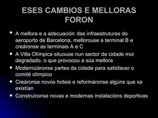 ESES CAMBIOS E MELLORAS FORON A mellora e a adecuación   das infraestruturas do aeroporto de Barcelona, mellorouse a terminal B e creáronse as terminais A e C A Villa Olímpica situouse nun sector da cidade moi degradado, o que provocou a súa mellora Modernizáronse partes da cidade para satisfacer o comité olímpico Creáronse novos hoteis e reformáronse algúns que xa existían Construíronse novas e modernas instalacións deportivas 