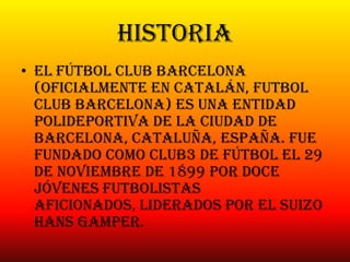 historia
• El Fútbol Club Barcelona
(oficialmente en catalán, Futbol
Club Barcelona) es una entidad
polideportiva de la ciudad de
Barcelona, Cataluña, España. Fue
fundado como club3 de fútbol el 29
de noviembre de 1899 por doce
jóvenes futbolistas
aficionados, liderados por el suizo
Hans Gamper.
 