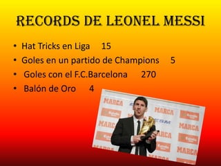 Records de Leonel messi
• Hat Tricks en Liga 15
• Goles en un partido de Champions 5
• Goles con el F.C.Barcelona 270
• Balón de Oro 4
 