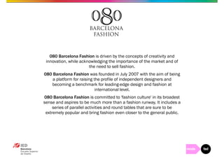 080 Barcelona Fashion is driven by the concepts of creativity and 
innovation, while acknowledging the importance of the market and of 
the need to sell fashion. 
080 Barcelona Fashion was founded in July 2007 with the aim of being 
a platform for raising the profile of independent designers and 
becoming a benchmark for leading-edge design and fashion at 
international level. 
080 Barcelona Fashion is committed to 'fashion culture' in its broadest 
sense and aspires to be much more than a fashion runway. It includes a 
series of parallel activities and round tables that are sure to be 
extremely popular and bring fashion even closer to the general public. 
 