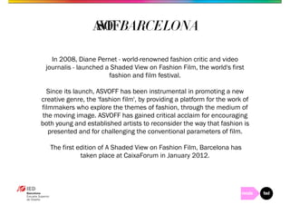In 2008, Diane Pernet - world-renowned fashion critic and video 
journalis - launched a Shaded View on Fashion Film, the world's first 
fashion and film festival. 
Since its launch, ASVOFF has been instrumental in promoting a new 
creative genre, the 'fashion film', by providing a platform for the work of 
filmmakers who explore the themes of fashion, through the medium of 
the moving image. ASVOFF has gained critical acclaim for encouraging 
both young and established artists to reconsider the way that fashion is 
presented and for challenging the conventional parameters of film. 
The first edition of A Shaded View on Fashion Film, Barcelona has 
taken place at CaixaForum in January 2012. 
 