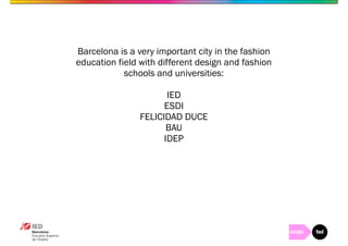 Barcelona is a very important city in the fashion 
education field with different design and fashion 
schools and universities: 
IED 
ESDI 
FELICIDAD DUCE 
BAU 
IDEP 
 