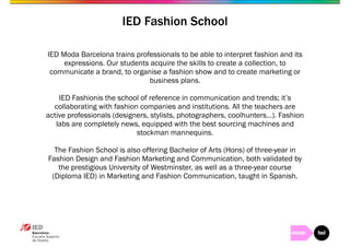 IED Fashion School 
IED Moda Barcelona trains professionals to be able to interpret fashion and its 
expressions. Our students acquire the skills to create a collection, to 
communicate a brand, to organise a fashion show and to create marketing or 
business plans. 
IED Fashionis the school of reference in communication and trends; it’s 
collaborating with fashion companies and institutions. All the teachers are 
active professionals (designers, stylists, photographers, coolhunters…). Fashion 
labs are completely news, equipped with the best sourcing machines and 
stockman mannequins. 
The Fashion School is also offering Bachelor of Arts (Hons) of three-year in 
Fashion Design and Fashion Marketing and Communication, both validated by 
the prestigious University of Westminster, as well as a three-year course 
(Diploma IED) in Marketing and Fashion Communication, taught in Spanish. 
 