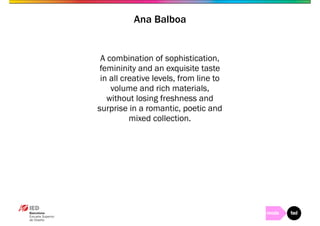 Ana Balboa 
A combination of sophistication, 
femininity and an exquisite taste 
in all creative levels, from line to 
volume and rich materials, 
without losing freshness and 
surprise in a romantic, poetic and 
mixed collection. 
 