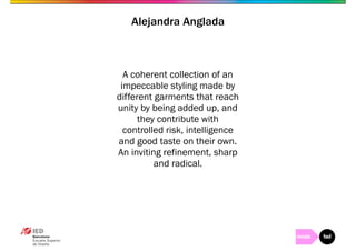Alejandra Anglada 
A coherent collection of an 
impeccable styling made by 
different garments that reach 
unity by being added up, and 
they contribute with 
controlled risk, intelligence 
and good taste on their own. 
An inviting refinement, sharp 
and radical. 
 