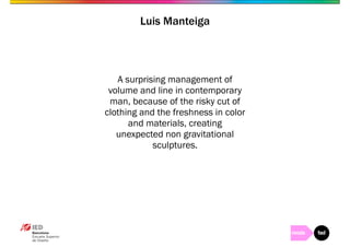 Luis Manteiga 
A surprising management of 
volume and line in contemporary 
man, because of the risky cut of 
clothing and the freshness in color 
and materials, creating 
unexpected non gravitational 
sculptures. 
 