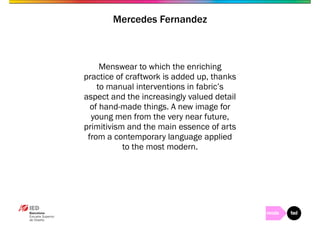 Mercedes Fernandez 
Menswear to which the enriching 
practice of craftwork is added up, thanks 
to manual interventions in fabric’s 
aspect and the increasingly valued detail 
of hand-made things. A new image for 
young men from the very near future, 
primitivism and the main essence of arts 
from a contemporary language applied 
to the most modern. 
 