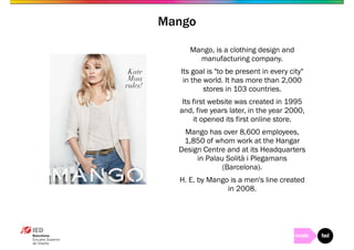 Mango, is a clothing design and 
manufacturing company. 
Its goal is "to be present in every city" 
in the world. It has more than 2,000 
stores in 103 countries. 
Its first website was created in 1995 
and, five years later, in the year 2000, 
it opened its first online store. 
Mango has over 8,600 employees, 
1,850 of whom work at the Hangar 
Design Centre and at its Headquarters 
in Palau Solità i Plegamans 
(Barcelona). 
H. E. by Mango is a men's line created 
in 2008. 
Mango 
 