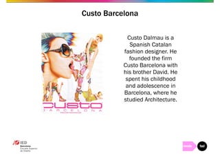 Custo Barcelona 
Custo Dalmau is a 
Spanish Catalan 
fashion designer. He 
founded the firm 
Custo Barcelona with 
his brother David. He 
spent his childhood 
and adolescence in 
Barcelona, where he 
studied Architecture. 
 