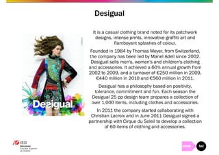 Desigual 
It is a casual clothing brand noted for its patchwork 
designs, intense prints, innovative graffiti art and 
flamboyant splashes of colour. 
Founded in 1984 by Thomas Meyer, from Switzerland, 
the company has been led by Manel Adell since 2002. 
Desigual sells men's, women's and children's clothing 
and accessories. It achieved a 60% annual growth from 
2002 to 2009, and a turnover of €250 million in 2009, 
€440 million in 2010 and €560 million in 2011. 
Desigual has a philosophy based on positivity, 
tolerance, commitment and fun. Each season the 
Desigual 25 pp design team prepares a collection of 
over 1,000 items, including clothes and accessories. 
In 2011 the company started collaborating with 
Christian Lacroix and in June 2011 Desigual signed a 
partnership with Cirque du Soleil to develop a collection 
of 60 items of clothing and accessories. 
 