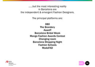 ......but the most interesting reality 
in Barcelona are 
the independent & emergent Fashion Designers. 
The principal platforms are: 
080 
The Brandery 
Aswoff 
Barcelona Bridal Week 
Mango Fashion Awards Contest 
Changing room 
Barcelona Shopping Night 
Fashion Schools 
ModaFAD 
 