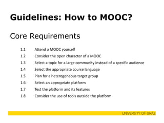 Guidelines: How to MOOC? 
Core Requirements 
1.1 
Attend a MOOC yourself 
1.2 
Consider the open character of a MOOC 
1.3 
Select a topic for a large community instead of a specific audience 
1.4 
Select the appropriate course language 
1.5 
Plan for a heterogeneous target group 
1.6 
Select an appropriate platform 
1.7 
Test the platform and its features 
1.8 
Consider the use of tools outside the platform  