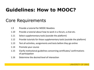 Guidelines: How to MOOC? 
Core Requirements 
1.9 
Provide a tutorial for MOOC-Newbies 
1.10 
Provide a tutorial about how to work in a forum, a chat etc. 
1.11 
Select supplementary tools (outside the platform) 
1.12 
Provide tutorials for those supplementary tools (outside the platform) 
1.13 
Test all activities, assignments and tests before they go online 
1.14 
Promote your course 
1.15 
Clarify institutional guidelines concerning certificates/ confirmations of participation 
1.16 
Determine the desired level of interaction  