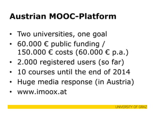 Austrian MOOC-Platform 
•Two universities, one goal 
•60.000 € public funding / 150.000 € costs (60.000 € p.a.) 
•2.000 registered users (so far) 
•10 courses until the end of 2014 
•Huge media response (in Austria) 
•www.imoox.at  