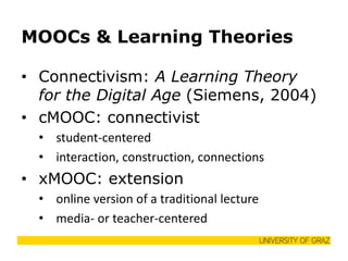 MOOCs & Learning Theories 
•Connectivism: A Learning Theory for the Digital Age (Siemens, 2004) 
•cMOOC: connectivist 
•student-centered 
•interaction, construction, connections 
•xMOOC: extension 
•online version of a traditional lecture 
•media- or teacher-centered  