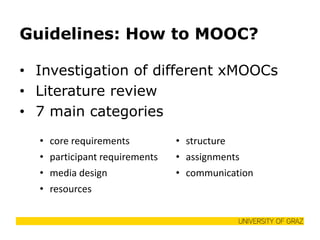Guidelines: How to MOOC? 
•Investigation of different xMOOCs 
•Literature review 
•7 main categories 
•core requirements 
•structure 
•participant requirements 
•assignments 
•media design 
•communication 
•resources 
 