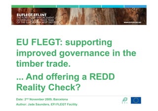 EU FLEGT: supporting
improved governance in the
timber trade.
... And offering a REDD
Reality Check?
Date: 2nd November 2009, Barcelona
Author: Jade Saunders, EFI FLEGT Facility
 