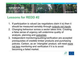 Lessons for REDD #2
1.  If participation is valued (as negotiators claim it is) then it
    should be measured sensibly through outputs not inputs.
2.  Changing behaviour across a sector takes time. Creating
    a false sense of urgency will undermine quality of
    analysis, planning and outcomes.
3.  Independent monitoring/auditing/verification are accepted
    prerequisites of credible timber products and purchasing
    policies. Carbon, as an ’intangible’ product, will need more
    not less monitoring and verification if it is to avoid
    becoming a failed market.
 