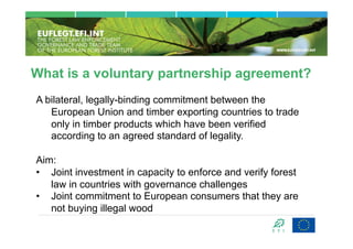 What is a voluntary partnership agreement?
A bilateral, legally-binding commitment between the
   European Union and timber exporting countries to trade
   only in timber products which have been verified
   according to an agreed standard of legality.

Aim:
•  Joint investment in capacity to enforce and verify forest
   law in countries with governance challenges
•  Joint commitment to European consumers that they are
   not buying illegal wood
 