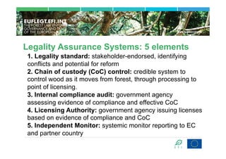 Legality Assurance Systems: 5 elements
1. Legality standard: stakeholder-endorsed, identifying
conflicts and potential for reform
2. Chain of custody (CoC) control: credible system to
control wood as it moves from forest, through processing to
point of licensing.
3. Internal compliance audit: government agency
assessing evidence of compliance and effective CoC
4. Licensing Authority: government agency issuing licenses
based on evidence of compliance and CoC
5. Independent Monitor: systemic monitor reporting to EC
and partner country
 