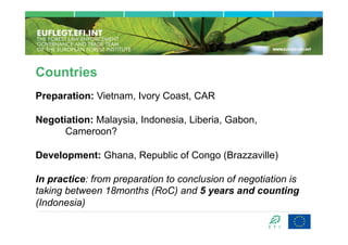 Countries
Preparation: Vietnam, Ivory Coast, CAR

Negotiation: Malaysia, Indonesia, Liberia, Gabon,
      Cameroon?

Development: Ghana, Republic of Congo (Brazzaville)

In practice: from preparation to conclusion of negotiation is
taking between 18months (RoC) and 5 years and counting
(Indonesia)
 