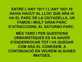 ENTRE L’ANY 1911 I L’ANY 1921 HI
HAVIA HAGUT AL LLOC QUE ARA HI
HA EL PARC DE LA CIUTADELLA, UN
FAMÓS I MOLT GRAN PARC
D’ATRACCIONS, EL SATURNO PARC.
MÉS TARD I PER QUESTIONS
URBANÍSTIQUES ES VA HAVER
D’ENDERROCAR TOT I VA QUEDAR
COM ARA EL CONEIXEM. A
CONTINUACIÓ EN VEUREM ALGUNES
IMATGES.
 