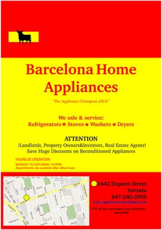 Barcelona Home 
         Appliances
                            "The Appliance Champion ¡OLE!"



                     We sale & service:
         Refrigerators    Stoves    Washers    Dryers

                                     ATTENTION
 ¡Landlords, Property Owners&Investors, Real Estate Agents! 
        Save Huge Discounts on Reconditioned Appliances
HOURS OF OPERATION:
MONDAY TO SATURDAY 10-5PM
Appointments are available after office hours




                                                    1642 Dupont Street
                                                               Toronto
                                                         647­240­2905
                                                  http://appliancestoronto.blogspot.com

                                                10% off any purchase if you bring this
                                                                pamphlet!
 