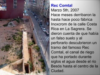 Rec Comtal Marzo 5th, 2007  Hace meses derribaron la hasta hace poco fábrica Inoxcrom de la calle Costa Rica en La Sagrera. Se dieron cuenta de que había un falso suelo y al perforarlo descubrieron un tramo del famoso Rec Comtal, el canal de riego que ha portado durante siglos el agua desde el rio Besós hasta el centro de la Ciudad. 