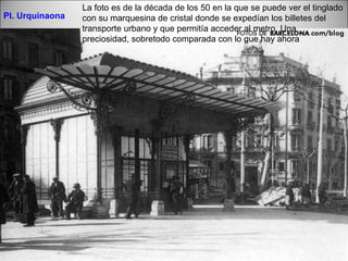 Pl. Urquinaona La foto es de la década de los 50 en la que se puede ver el tinglado con su marquesina de cristal donde se expedían los billetes del transporte urbano y que permitía acceder al metro. Una preciosidad, sobretodo comparada con lo que hay ahora 